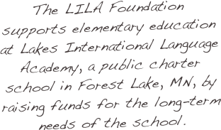The LILA Foundation supports elementary education at Lakes International Language Academy, a public charter school in Forest Lake, MN, by raising funds for the long-term needs of the school.